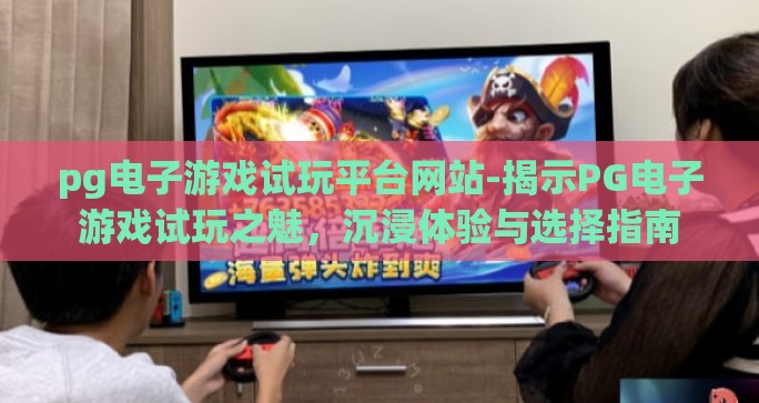 pg电子游戏试玩平台网站-揭示PG电子游戏试玩之魅，沉浸体验与选择指南