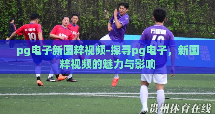 pg电子新国粹视频-探寻pg电子,新国粹视频的魅力与影响 pg电子新国粹视频-探寻pg电子,新国粹视频的魅力与影响