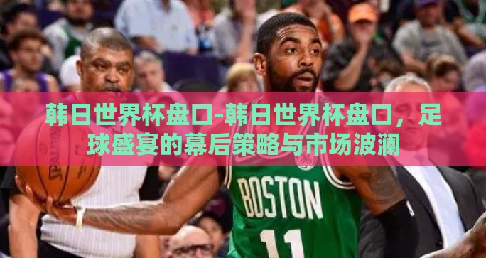 韩日世界杯盘口-韩日世界杯盘口，足球盛宴的幕后策略与市场波澜