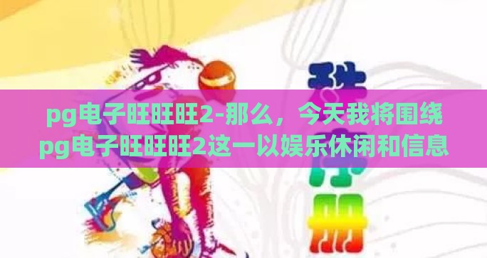 pg电子旺旺旺2-那么，今天我将围绕pg电子旺旺旺2这一以娱乐休闲和信息传递为主的现代社交工具特性展开探讨其用户心态、应用场景及对日常生活、信息交流等带来的影响，以个人视角来展开