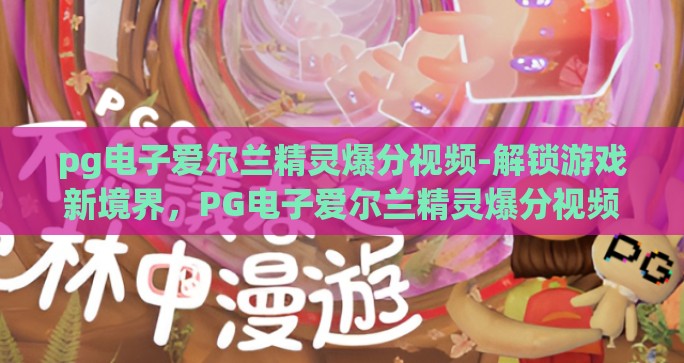 pg电子爱尔兰精灵爆分视频-解锁游戏新境界，PG电子爱尔兰精灵爆分视频深层体验