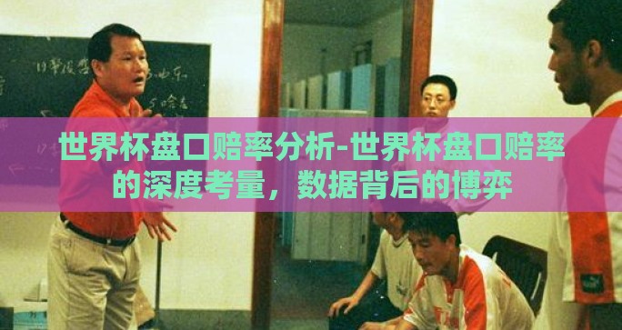 世界杯盘口赔率分析-世界杯盘口赔率的深度考量,数据背后的博弈 世界杯盘口赔率分析-世界杯盘口赔率的深度考量,数据背后的博弈