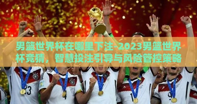 男篮世界杯在哪里下注-2023男篮世界杯竞猜，智慧投注引导与风险管控策略