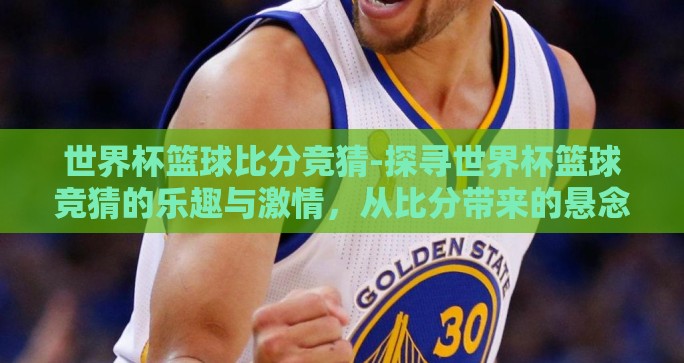 世界杯篮球比分竞猜-探寻世界杯篮球竞猜的乐趣与激情，从比分带来的悬念谈起