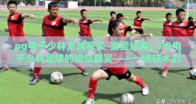 pg电子少林足球视频-重塑经典，PG电子少林足球的视觉盛宴——一场技术的艺术化再诠释