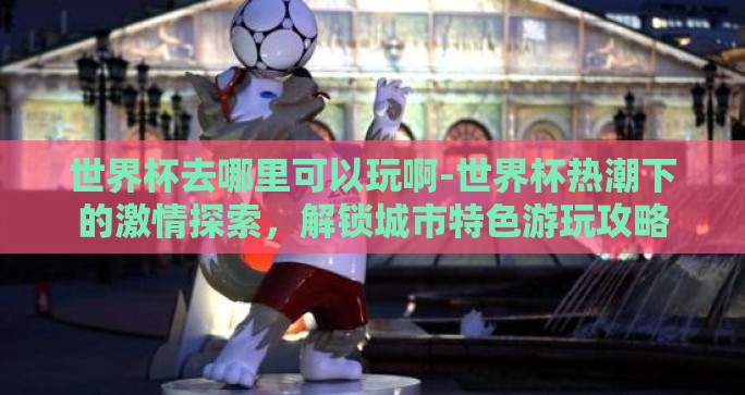 世界杯去哪里可以玩啊-世界杯热潮下的激情探索，解锁城市特色游玩攻略